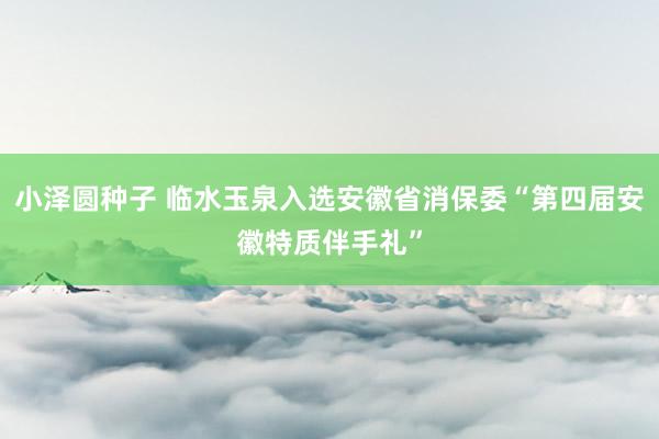 小泽圆种子 临水玉泉入选安徽省消保委“第四届安徽特质伴手礼”