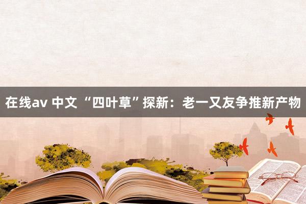 在线av 中文 “四叶草”探新：老一又友争推新产物