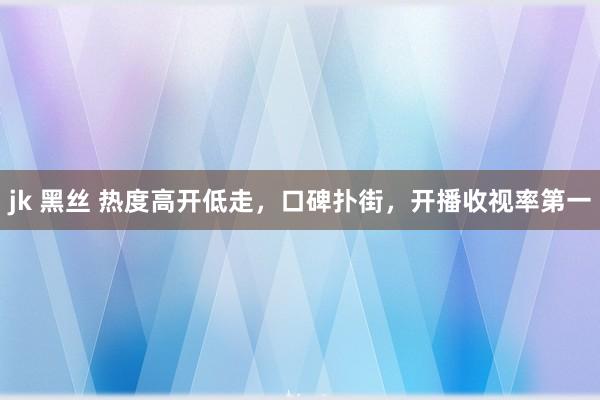 jk 黑丝 热度高开低走，口碑扑街，开播收视率第一