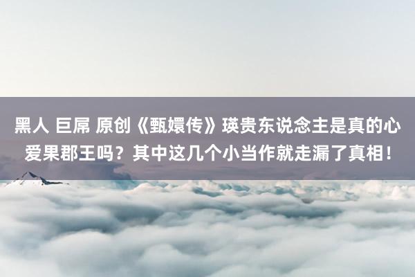 黑人 巨屌 原创《甄嬛传》瑛贵东说念主是真的心爱果郡王吗？其中这几个小当作就走漏了真相！