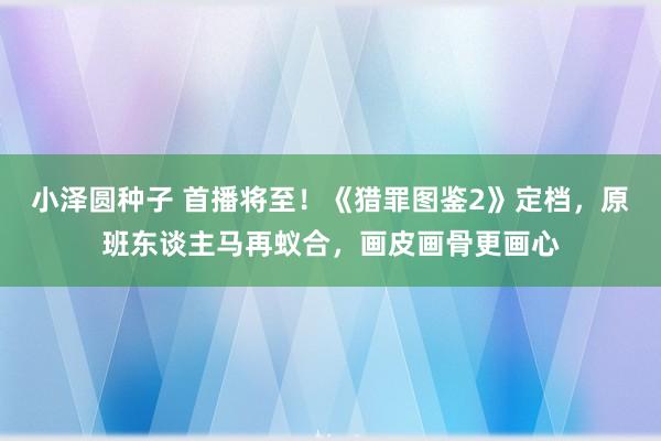 小泽圆种子 首播将至！《猎罪图鉴2》定档，原班东谈主马再蚁合，画皮画骨更画心