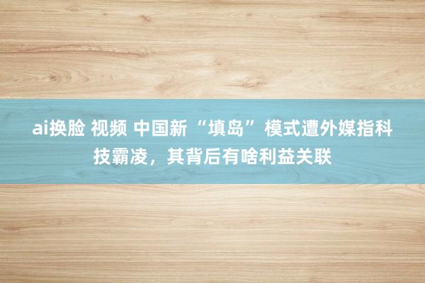 ai换脸 视频 中国新 “填岛” 模式遭外媒指科技霸凌，其背后有啥利益关联