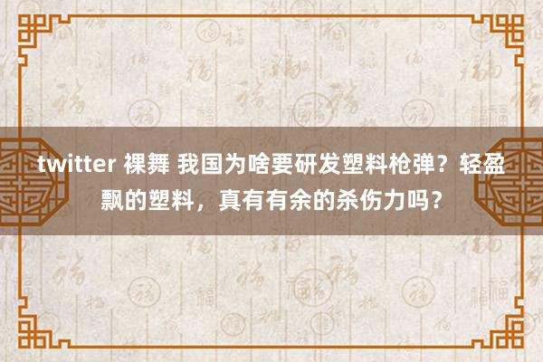 twitter 裸舞 我国为啥要研发塑料枪弹？轻盈飘的塑料，真有有余的杀伤力吗？