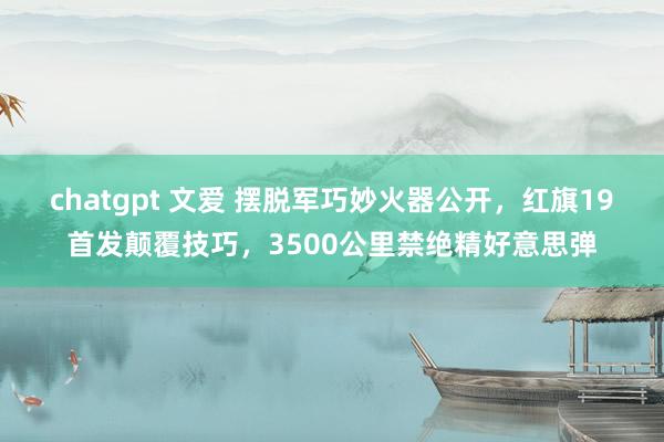 chatgpt 文爱 摆脱军巧妙火器公开，红旗19首发颠覆技巧，3500公里禁绝精好意思弹