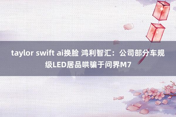 taylor swift ai换脸 鸿利智汇：公司部分车规级LED居品哄骗于问界M7