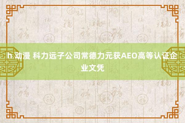 h 动漫 科力远子公司常德力元获AEO高等认证企业文凭