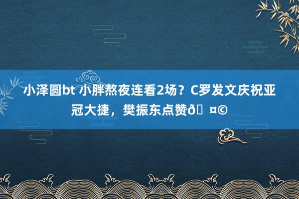 小泽圆bt 小胖熬夜连看2场？C罗发文庆祝亚冠大捷，樊振东点赞🤩