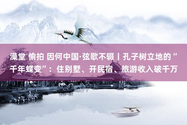 澡堂 偷拍 因何中国·弦歌不辍丨孔子树立地的“千年蝶变”：住别墅、开民宿、旅游收入破千万