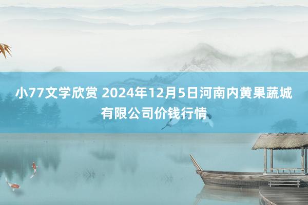 小77文学欣赏 2024年12月5日河南内黄果蔬城有限公司价钱行情